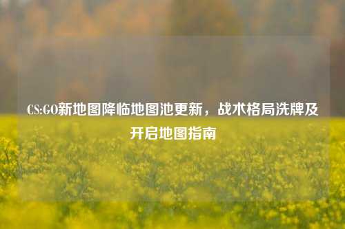 CS:GO新地图降临地图池更新,战术格局洗牌及开启地图指南