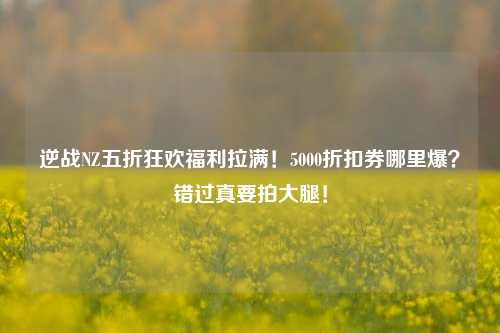逆战NZ五折狂欢福利拉满！5000折扣券哪里爆？错过真要拍大腿！