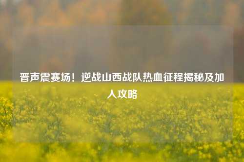 晋声震赛场！逆战山西战队热血征程揭秘及加入攻略