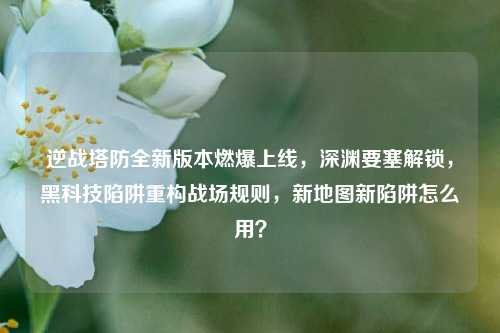 逆战塔防全新版本燃爆上线，深渊要塞解锁，黑科技陷阱重构战场规则，新地图新陷阱怎么用？