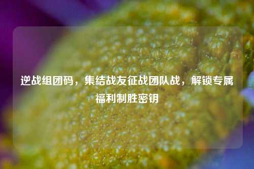 逆战组团码，集结战友征战团队战，解锁专属福利制胜密钥