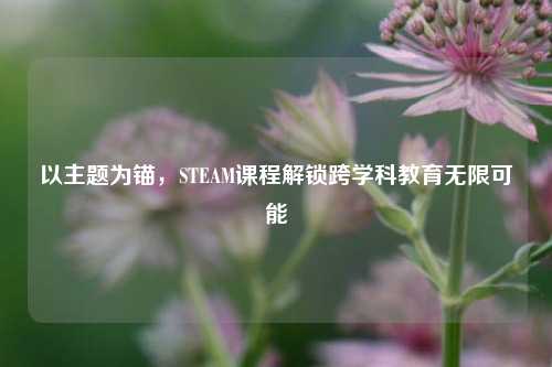 以主题为锚,STEAM课程解锁跨学科教育无限可能