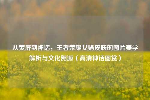 从荧屏到神话，王者荣耀女娲皮肤的图片美学解析与文化溯源（高清神话图赏）