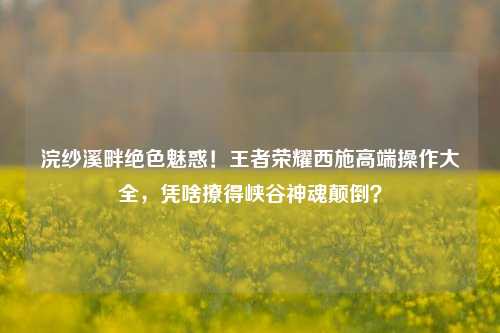 浣纱溪畔绝色魅惑！王者荣耀西施高端操作大全，凭啥撩得峡谷神魂颠倒？