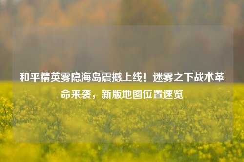 和平精英雾隐海岛震撼上线！迷雾之下战术革命来袭，新版地图位置速览