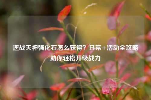 逆战天神强化石怎么获得?日常+活动全攻略助你轻松升级战力