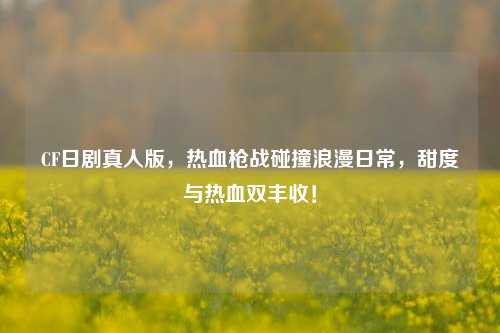 CF日剧真人版,热血枪战碰撞浪漫日常,甜度与热血双丰收!