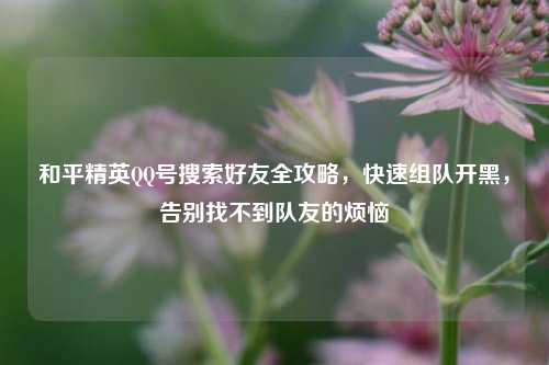 和平精英QQ号搜索好友全攻略，快速组队开黑，告别找不到队友的烦恼