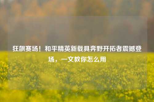 狂飙赛场!和平精英新载具奔野开拓者震撼登场,一文教你怎么用
