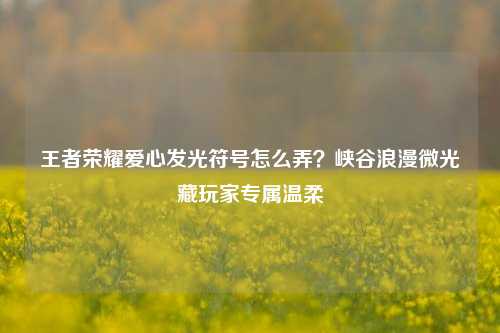 王者荣耀爱心发光符号怎么弄?峡谷浪漫微光藏玩家专属温柔