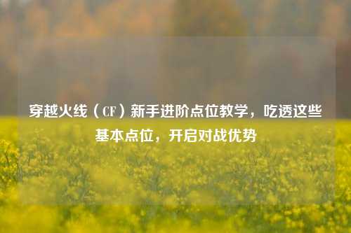 穿越火线(CF)新手进阶点位教学,吃透这些基本点位,开启对战优势