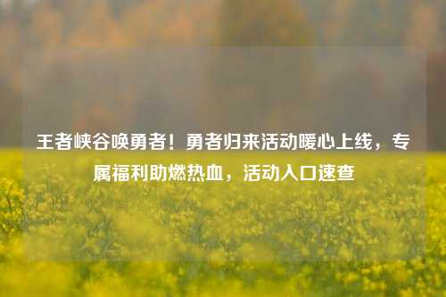 王者峡谷唤勇者！勇者归来活动暖心上线，专属福利助燃热血，活动入口速查