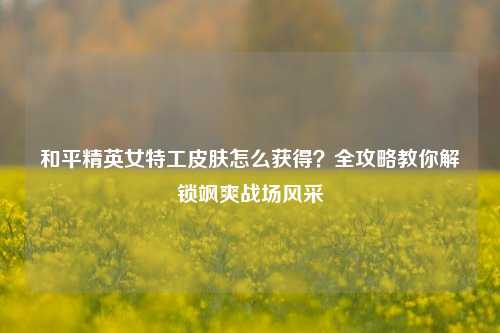 和平精英女特工皮肤怎么获得?全攻略教你解锁飒爽战场风采