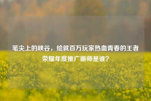 笔尖上的峡谷，绘就百万玩家热血青春的王者荣耀年度推广画师是谁？