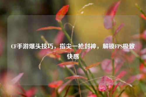 CF手游爆头技巧,指尖一枪封神,解锁FPS极致快感