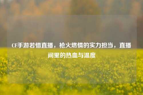 CF手游若惜直播,枪火燃情的实力担当,直播间里的热血与温度