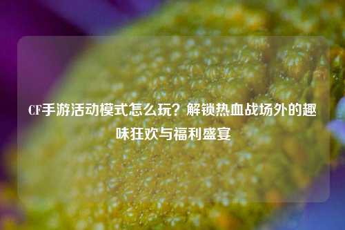 CF手游活动模式怎么玩?解锁热血战场外的趣味狂欢与福利盛宴