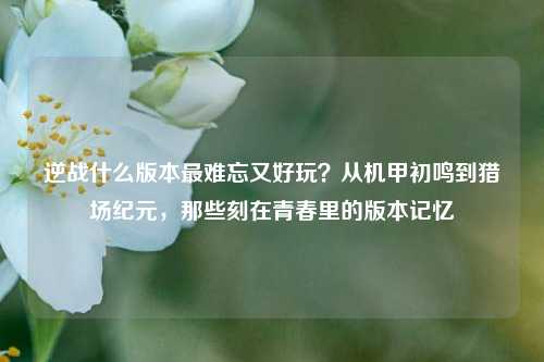 逆战什么版本最难忘又好玩？从机甲初鸣到猎场纪元，那些刻在青春里的版本记忆