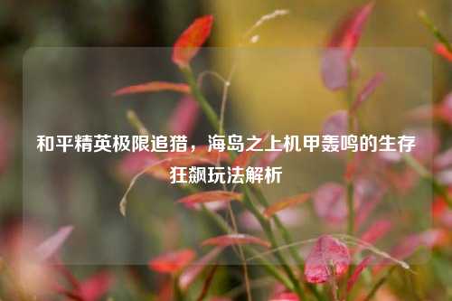 和平精英极限追猎,海岛之上机甲轰鸣的生存狂飙玩法解析