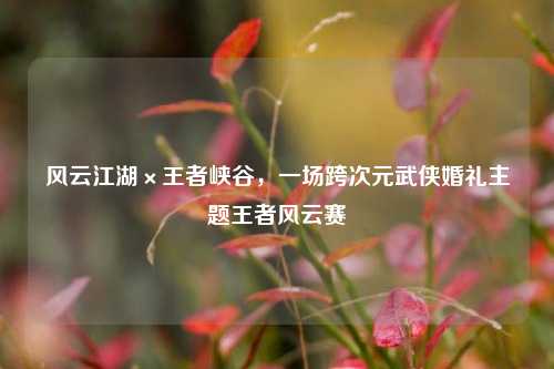 风云江湖×王者峡谷,一场跨次元武侠婚礼主题王者风云赛