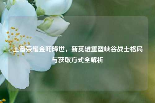 王者荣耀金吒降世,新英雄重塑峡谷战士格局与获取方式全解析