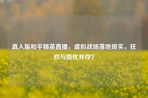 真人版和平精英直播,虚拟战场落地现实,狂欢与隐忧并存?