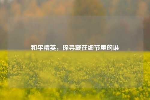 和平精英，探寻藏在细节里的谁