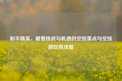 和平精英，藏着挑战与机遇的空投落点与空投洞吃鸡攻略