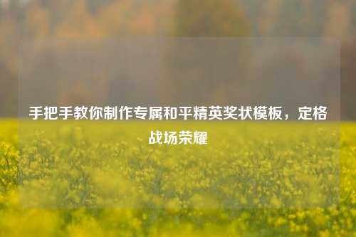 手把手教你制作专属和平精英奖状模板,定格战场荣耀