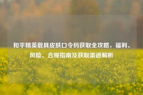 和平精英载具皮肤口令码获取全攻略,福利、风险、合规指南及获取渠道解析