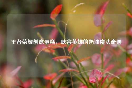王者荣耀创意蛋糕,峡谷英雄的奶油魔法奇遇