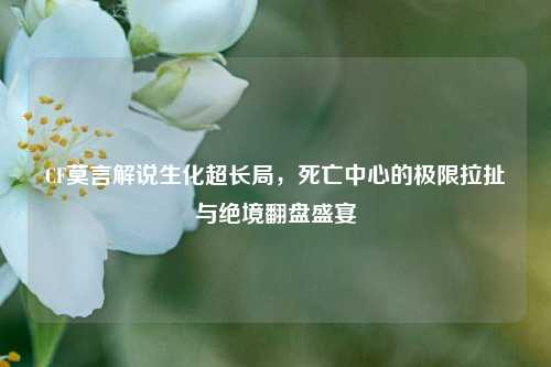 CF莫言解说生化超长局,死亡中心的极限拉扯与绝境翻盘盛宴