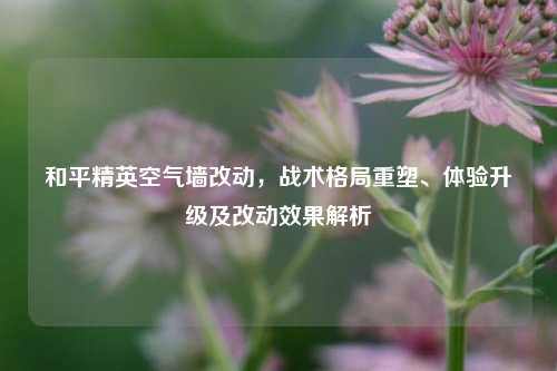 和平精英空气墙改动,战术格局重塑、体验升级及改动效果解析