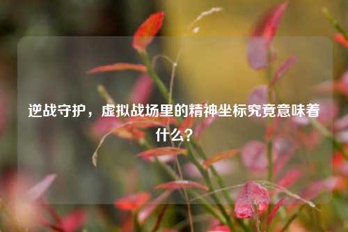 逆战守护，虚拟战场里的精神坐标究竟意味着什么？