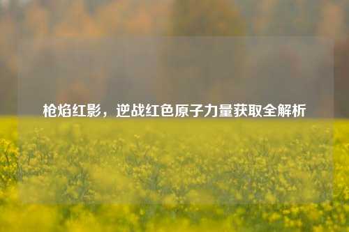 枪焰红影,逆战红色原子力量获取全解析