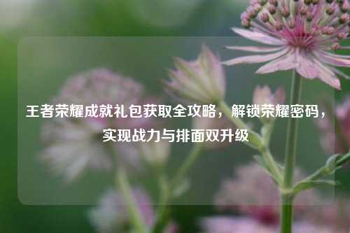 王者荣耀成就礼包获取全攻略，解锁荣耀密码，实现战力与排面双升级